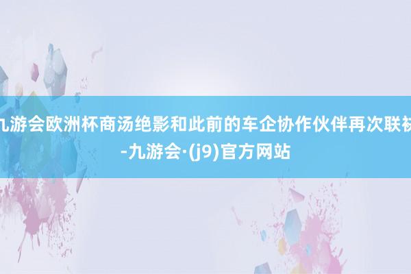 九游会欧洲杯商汤绝影和此前的车企协作伙伴再次联袂-九游会·(j9)官方网站