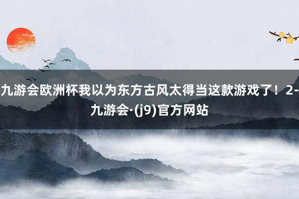 九游会欧洲杯我以为东方古风太得当这款游戏了！2-九游会·(j9)官方网站
