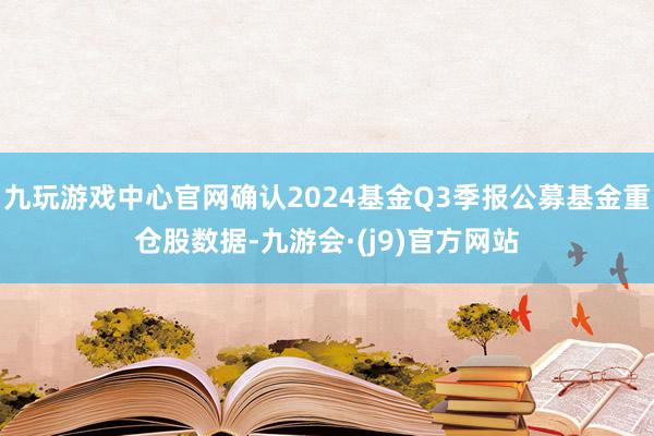 九玩游戏中心官网确认2024基金Q3季报公募基金重仓股数据-九游会·(j9)官方网站