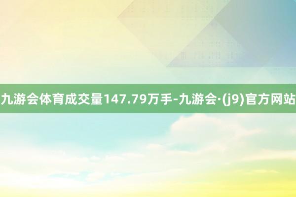 九游会体育成交量147.79万手-九游会·(j9)官方网站