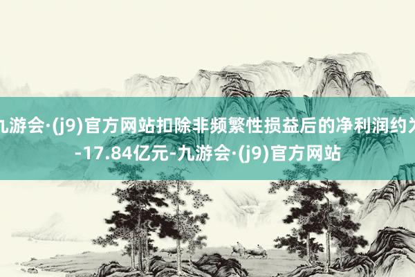 九游会·(j9)官方网站扣除非频繁性损益后的净利润约为-17.84亿元-九游会·(j9)官方网站