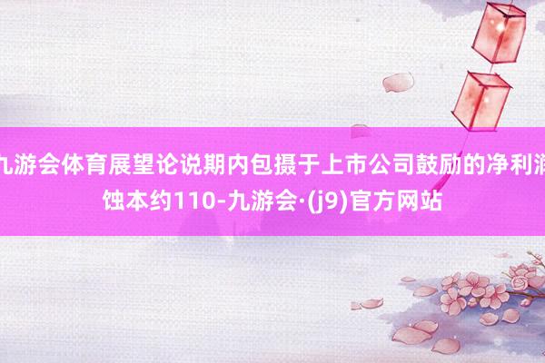 九游会体育展望论说期内包摄于上市公司鼓励的净利润蚀本约110-九游会·(j9)官方网站