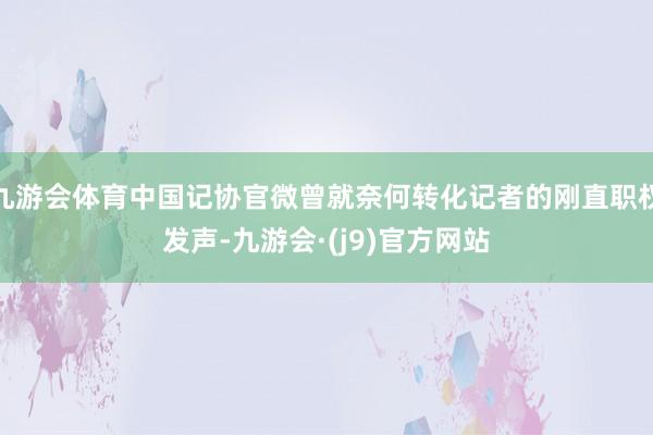 九游会体育中国记协官微曾就奈何转化记者的刚直职权发声-九游会·(j9)官方网站
