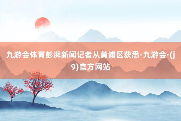九游会体育彭湃新闻记者从黄浦区获悉-九游会·(j9)官方网站