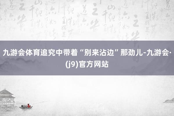 九游会体育追究中带着“别来沾边”那劲儿-九游会·(j9)官方网站