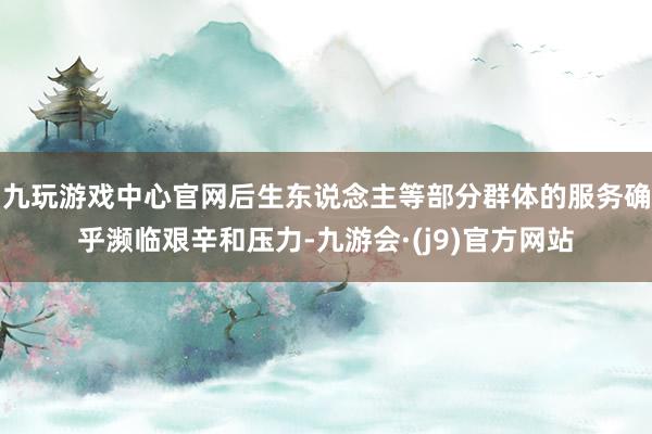 九玩游戏中心官网后生东说念主等部分群体的服务确乎濒临艰辛和压力-九游会·(j9)官方网站