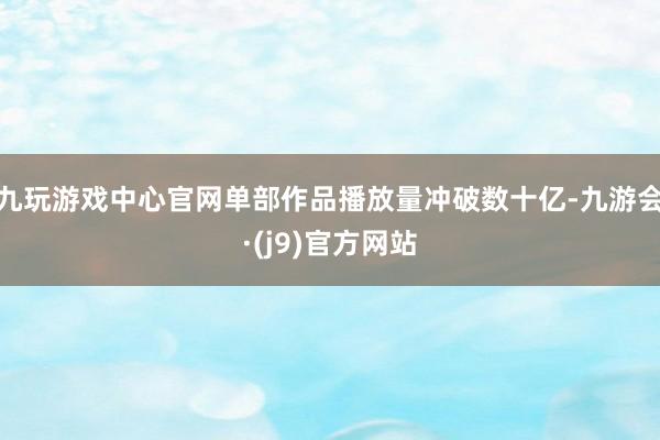 九玩游戏中心官网单部作品播放量冲破数十亿-九游会·(j9)官方网站