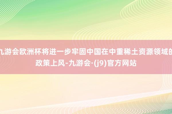 九游会欧洲杯将进一步牢固中国在中重稀土资源领域的政策上风-九游会·(j9)官方网站