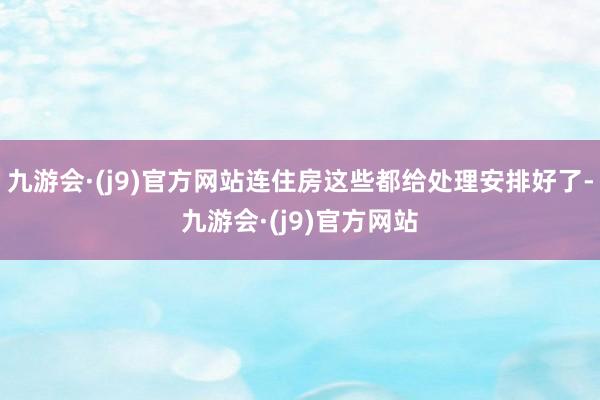 九游会·(j9)官方网站连住房这些都给处理安排好了-九游会·(j9)官方网站