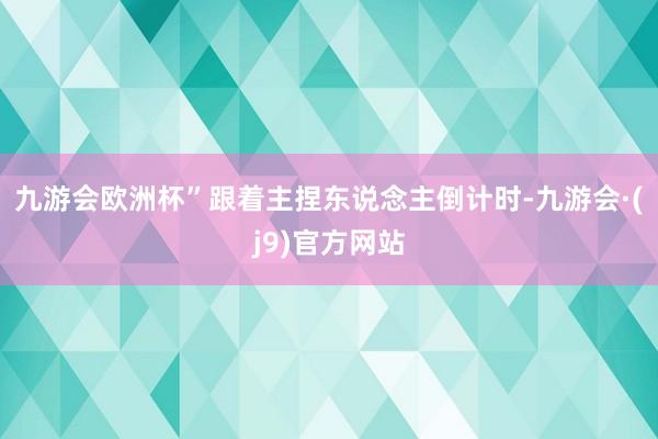 九游会欧洲杯”跟着主捏东说念主倒计时-九游会·(j9)官方网站