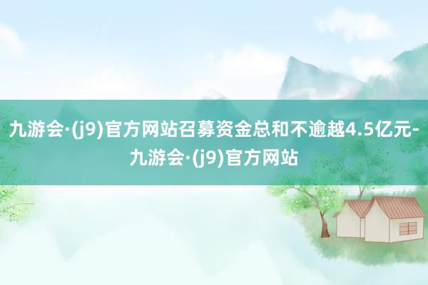 九游会·(j9)官方网站召募资金总和不逾越4.5亿元-九游会·(j9)官方网站