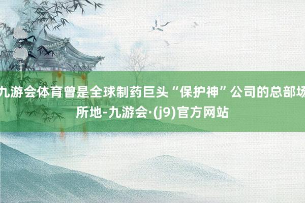 九游会体育曾是全球制药巨头“保护神”公司的总部场所地-九游会·(j9)官方网站