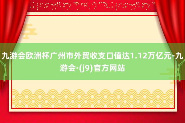 九游会欧洲杯广州市外贸收支口值达1.12万亿元-九游会·(j9)官方网站