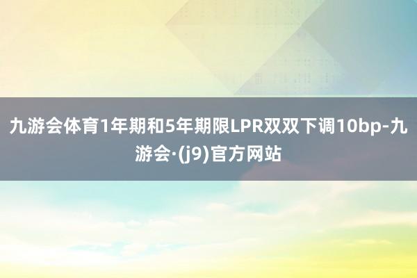 九游会体育1年期和5年期限LPR双双下调10bp-九游会·(j9)官方网站