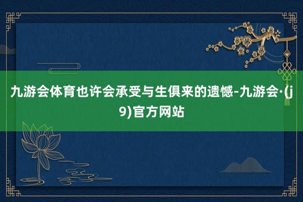 九游会体育也许会承受与生俱来的遗憾-九游会·(j9)官方网站