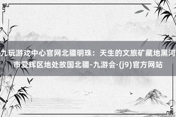 九玩游戏中心官网北疆明珠：天生的文旅矿藏地黑河市爱辉区地处故国北疆-九游会·(j9)官方网站