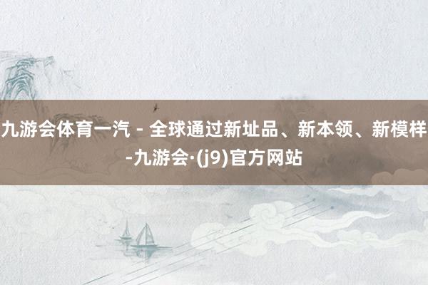 九游会体育一汽 - 全球通过新址品、新本领、新模样-九游会·(j9)官方网站