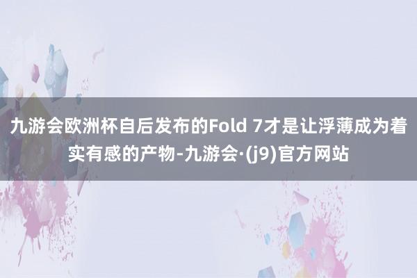 九游会欧洲杯自后发布的Fold 7才是让浮薄成为着实有感的产物-九游会·(j9)官方网站