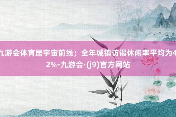 九游会体育居宇宙前线；全年城镇访谒休闲率平均为4.2%-九游会·(j9)官方网站