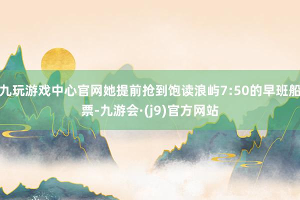 九玩游戏中心官网她提前抢到饱读浪屿7:50的早班船票-九游会·(j9)官方网站