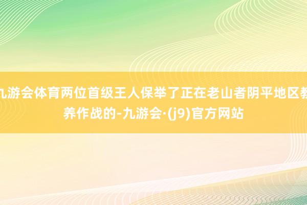 九游会体育两位首级王人保举了正在老山者阴平地区教养作战的-九游会·(j9)官方网站
