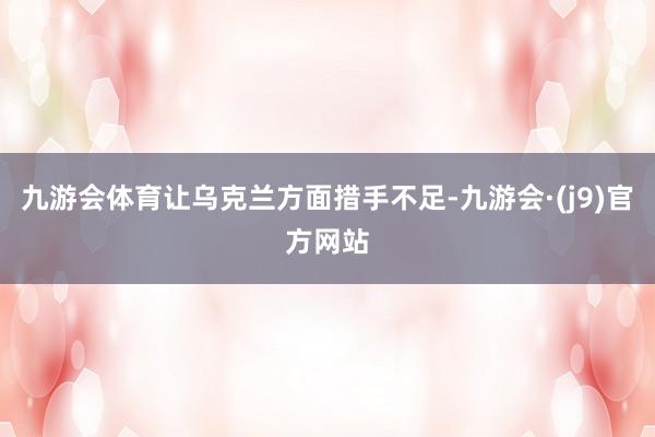 九游会体育让乌克兰方面措手不足-九游会·(j9)官方网站