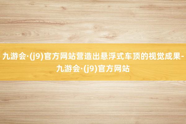 九游会·(j9)官方网站营造出悬浮式车顶的视觉成果-九游会·(j9)官方网站