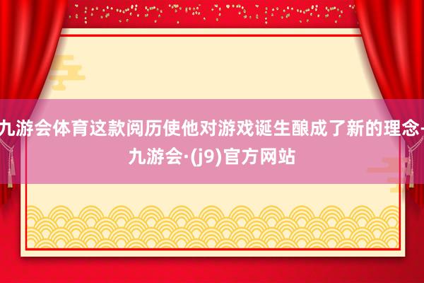 九游会体育这款阅历使他对游戏诞生酿成了新的理念-九游会·(j9)官方网站