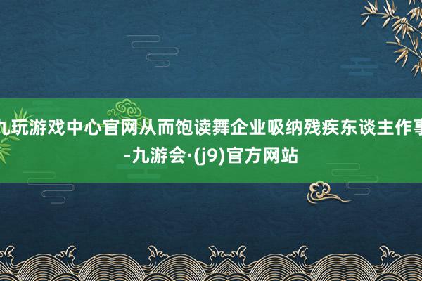 九玩游戏中心官网从而饱读舞企业吸纳残疾东谈主作事-九游会·(j9)官方网站