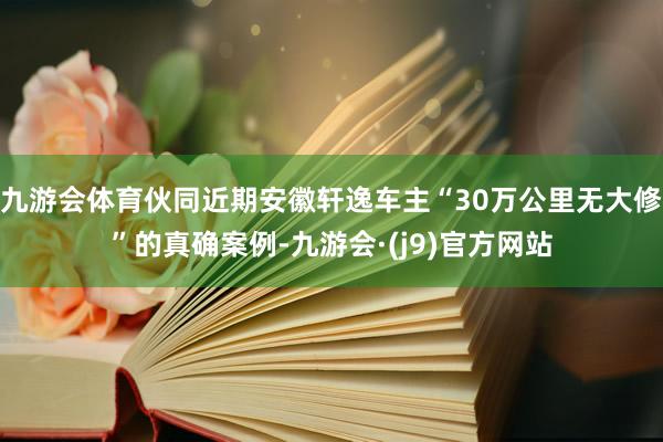 九游会体育伙同近期安徽轩逸车主“30万公里无大修”的真确案例-九游会·(j9)官方网站