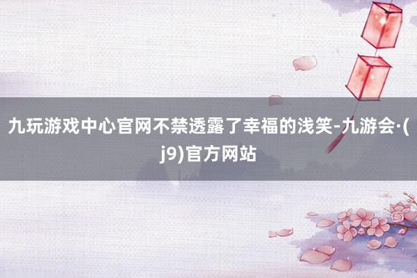 九玩游戏中心官网不禁透露了幸福的浅笑-九游会·(j9)官方网站