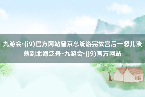 九游会·(j9)官方网站普京总统游完故宫后一忽儿淡薄到北海泛舟-九游会·(j9)官方网站