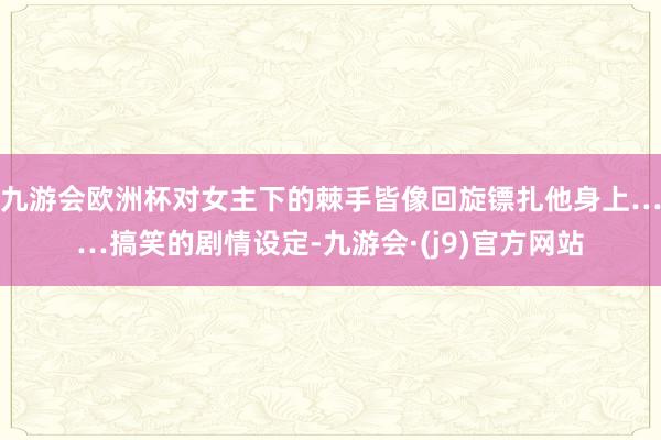 九游会欧洲杯对女主下的棘手皆像回旋镖扎他身上……搞笑的剧情设定-九游会·(j9)官方网站