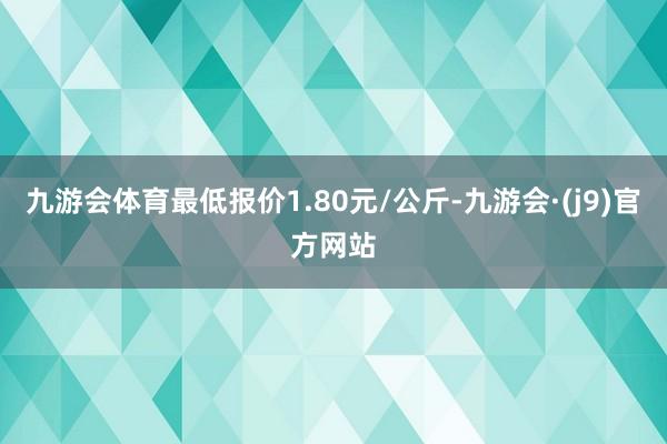 九游会体育最低报价1.80元/公斤-九游会·(j9)官方网站
