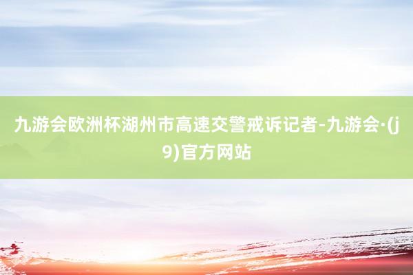 九游会欧洲杯湖州市高速交警戒诉记者-九游会·(j9)官方网站
