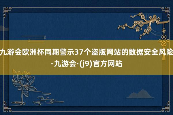 九游会欧洲杯同期警示37个盗版网站的数据安全风险-九游会·(j9)官方网站