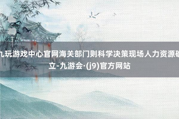 九玩游戏中心官网海关部门则科学决策现场人力资源确立-九游会·(j9)官方网站