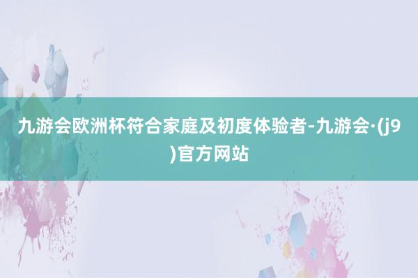 九游会欧洲杯符合家庭及初度体验者-九游会·(j9)官方网站