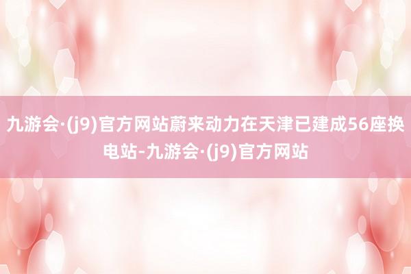 九游会·(j9)官方网站蔚来动力在天津已建成56座换电站-九游会·(j9)官方网站