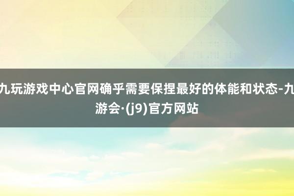 九玩游戏中心官网确乎需要保捏最好的体能和状态-九游会·(j9)官方网站