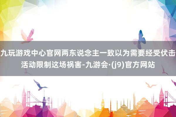 九玩游戏中心官网两东说念主一致以为需要经受伏击活动限制这场祸害-九游会·(j9)官方网站
