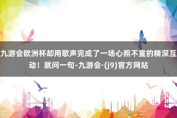 九游会欧洲杯却用歌声完成了一场心照不宣的精深互动！就问一句-九游会·(j9)官方网站