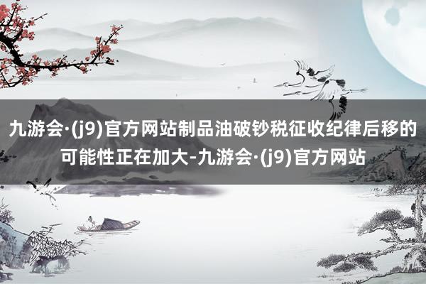 九游会·(j9)官方网站制品油破钞税征收纪律后移的可能性正在加大-九游会·(j9)官方网站