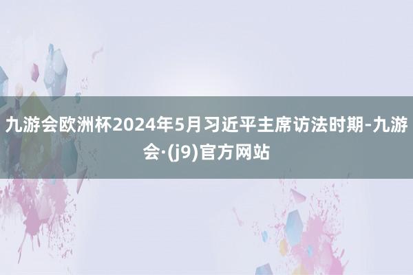 九游会欧洲杯2024年5月习近平主席访法时期-九游会·(j9)官方网站