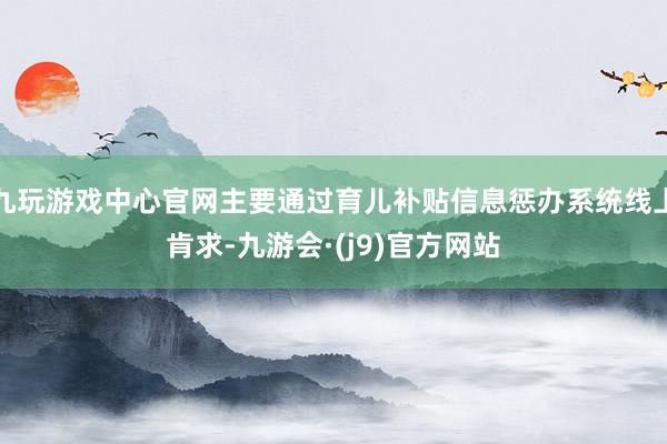 九玩游戏中心官网主要通过育儿补贴信息惩办系统线上肯求-九游会·(j9)官方网站