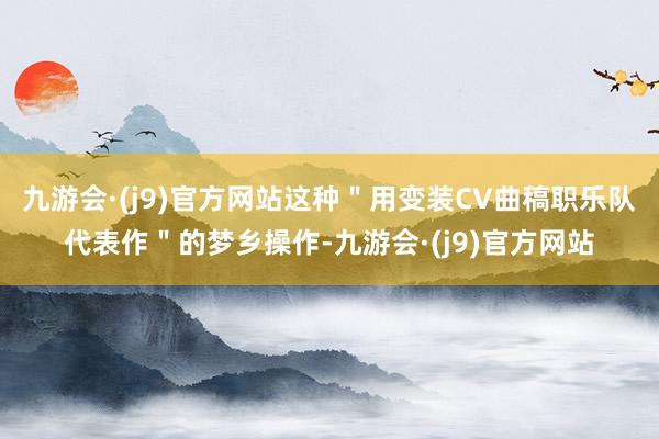 九游会·(j9)官方网站这种＂用变装CV曲稿职乐队代表作＂的梦乡操作-九游会·(j9)官方网站