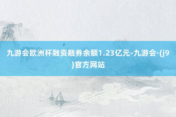 九游会欧洲杯融资融券余额1.23亿元-九游会·(j9)官方网站