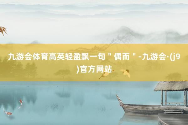 九游会体育高英轻盈飘一句＂偶而＂-九游会·(j9)官方网站