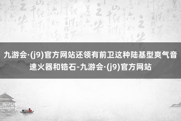 九游会·(j9)官方网站还领有前卫这种陆基型爽气音速火器和锆石-九游会·(j9)官方网站