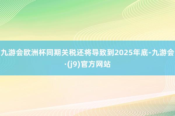 九游会欧洲杯同期关税还将导致到2025年底-九游会·(j9)官方网站